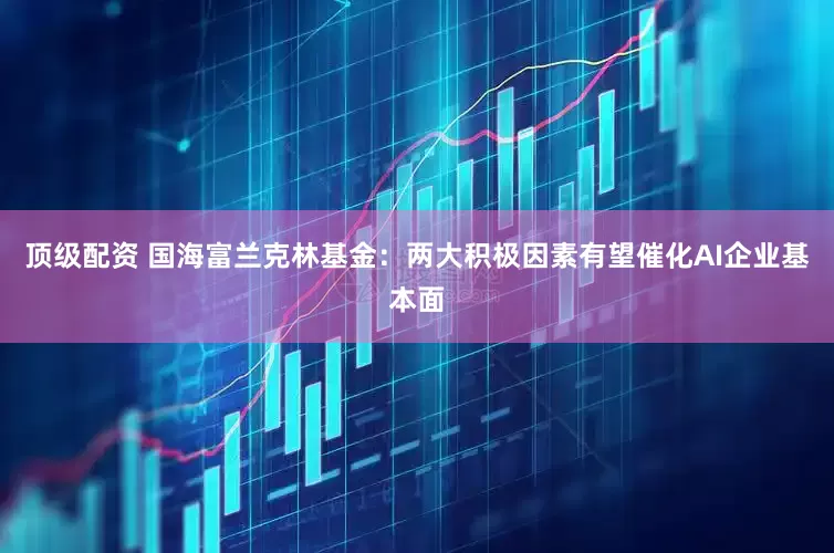 顶级配资 国海富兰克林基金：两大积极因素有望催化AI企业基本面