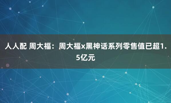 人人配 周大福：周大福x黑神话系列零售值已超1.5亿元