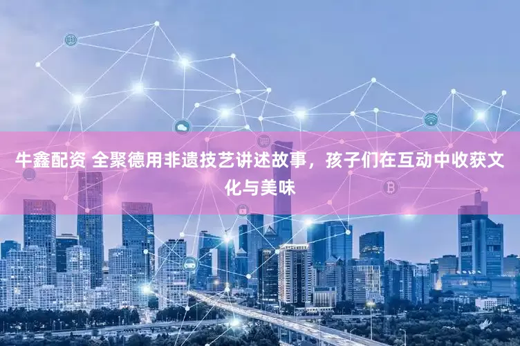 牛鑫配资 全聚德用非遗技艺讲述故事，孩子们在互动中收获文化与美味