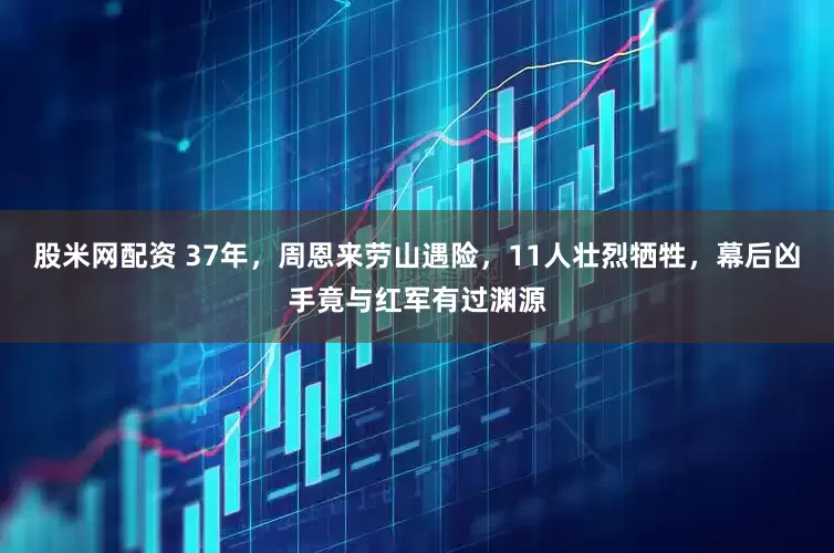 股米网配资 37年，周恩来劳山遇险，11人壮烈牺牲，幕后凶手竟与红军有过渊源