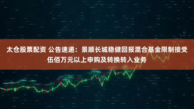 太仓股票配资 公告速递：景顺长城稳健回报混合基金限制接受伍佰万元以上申购及转换转入业务