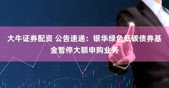 大牛证券配资 公告速递：银华绿色低碳债券基金暂停大额申购业务