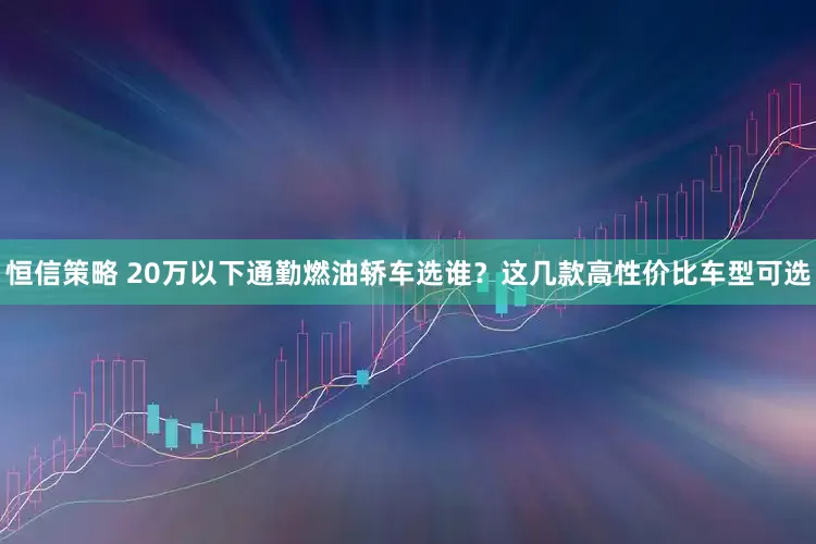恒信策略 20万以下通勤燃油轿车选谁？这几款高性价比车型可选